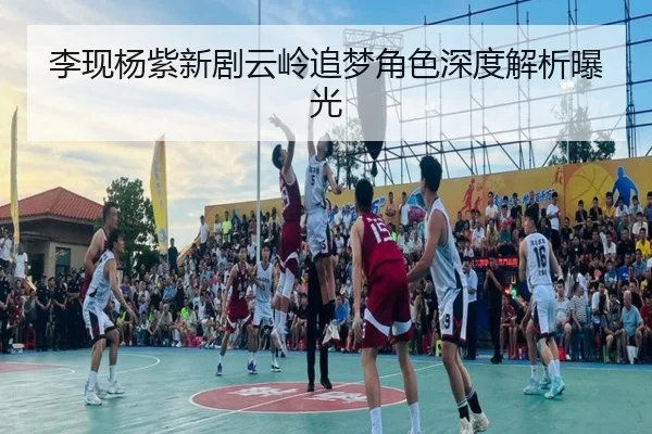李现杨紫新剧云岭追梦角色深度解析曝光